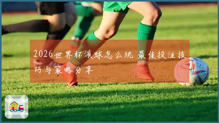 2026世界杯滚球怎么玩 最佳投注技巧与策略分享