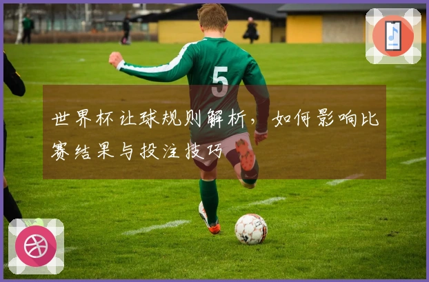 世界杯让球规则解析，如何影响比赛结果与投注技巧
