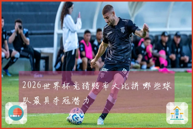 2026世界杯竞猜赔率大比拼 哪些球队最具夺冠潜力