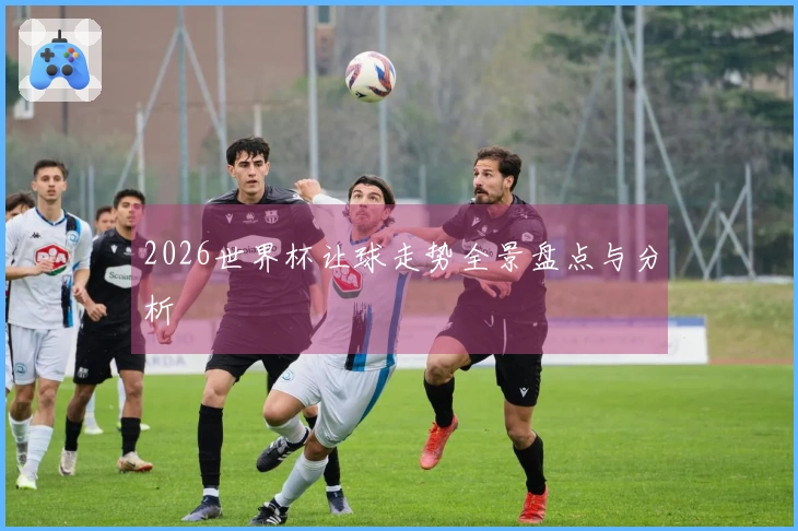 2026世界杯让球走势全景盘点与分析