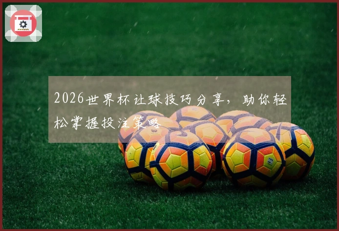 2026世界杯让球技巧分享，助你轻松掌握投注策略